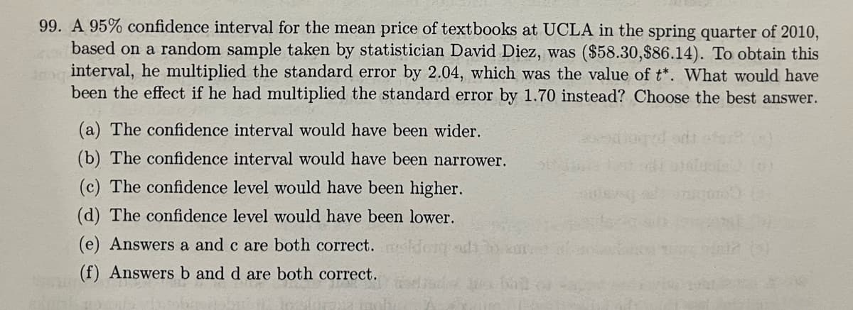 99. A 95% confidence interval for the mean price of textbooks at UCLA in the spring quarter of 2010,
based on a random sample taken by statistician David Diez, was ($58.30,$86.14). To obtain this
interval, he multiplied the standard error by 2.04, which was the value of t*. What would have
been the effect if he had multiplied the standard error by 1.70 instead? Choose the best answer.
(a) The confidence interval would have been wider.
(b) The confidence interval would have been narrower.
(c) The confidence level would have been higher.
(d) The confidence level would have been lower.
(e) Answers a and c are both correct.
(f) Answers b and d are both correct.
