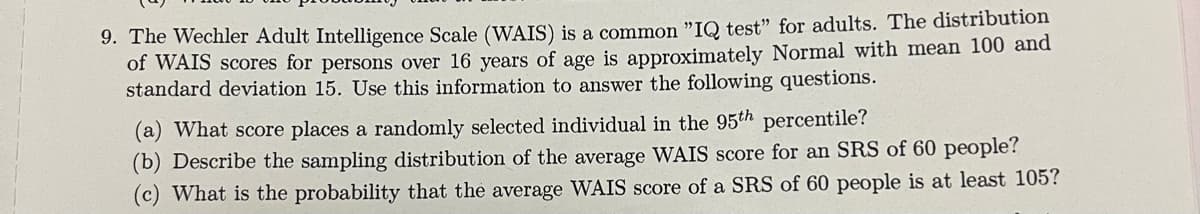 9. The Wechler Adult Intelligence Scale (WAIS) is a common "IQ test" for adults. The distribution
of WAIS scores for persons over 16 years of age is approximately Normal with mean 100 and
standard deviation 15. Use this information to answer the following questions.
(a) What score places a randomly selected individual in the 95th percentile?
(b) Describe the sampling distribution of the average WAIS score for an SRS of 60 people?
(c) What is the probability that the average WAIS score of a SRS of 60 people is at least 105?
