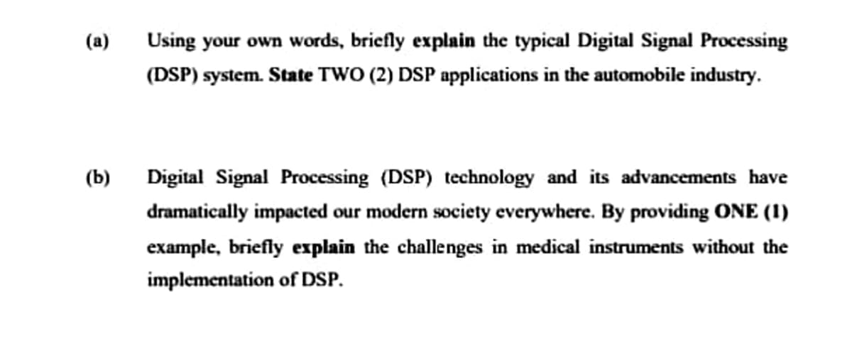 (a)
Using your own words, briefly explain the typical Digital Signal Processing
(DSP) system. State TWO (2) DSP applications in the automobile industry.
(b)
Digital Signal Processing (DSP) technology and its advancements have
dramatically impacted our modern society everywhere. By providing ONE (1)
example, briefly explain the challenges in medical instruments without the
implementation of DSP.
