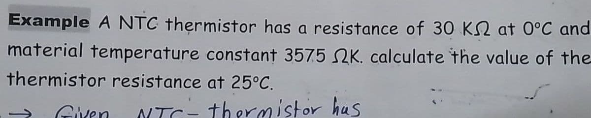 Example A NTC thermistor has a resistance of 30 KN at 0°C and
material temperature constant 3575 K. calculate the value of the
thermistor resistance at 25°C.
Given
NTC- thermistor hus