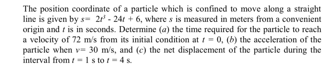 The position coordinate of a particle which is confined to move along a straight
line is given by s= 2t³ - 24t + 6, where s is measured in meters from a convenient
origin and t is in seconds. Determine (a) the time required for the particle to reach
a velocity of 72 m/s from its initial condition at t = 0, (b) the acceleration of the
particle when v= 30 m/s, and (c) the net displacement of the particle during the
interval fromt = 1 s to t = 4 s.
