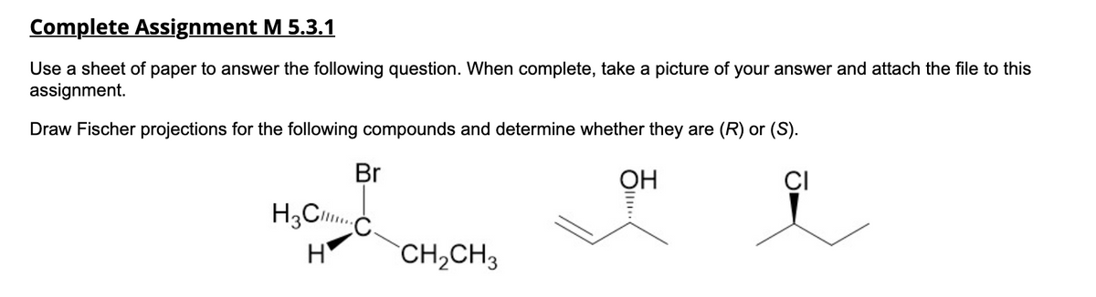 Complete Assignment M 5.3.1
Use a sheet of paper to answer the following question. When complete, take a picture of your answer and attach the file to this
assignment.
Draw Fischer projections for the following compounds and determine whether they are (R) or (S).
i
Br
H3C..
H
CH₂CH3
OH