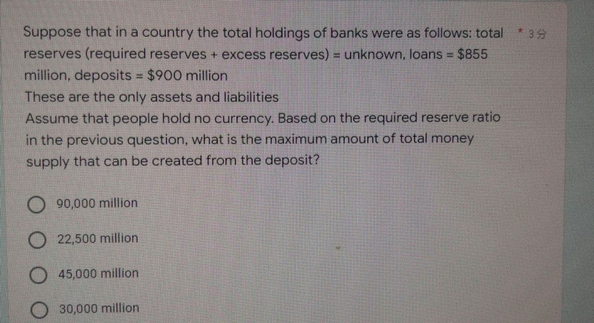 * 35
Suppose that in a country the total holdings of banks were as follows: total
reserves (required reserves + excess reserves) = unknown, loans = $855
million, deposits = $900 million
These are the only assets and liabilities
Assume that people hold no currency. Based on the required reserve ratio
in the previous question, what is the maximum amount of total money
supply that can be created from the deposit?
90,000 million
22,500 million
45,000 million
30,000 million