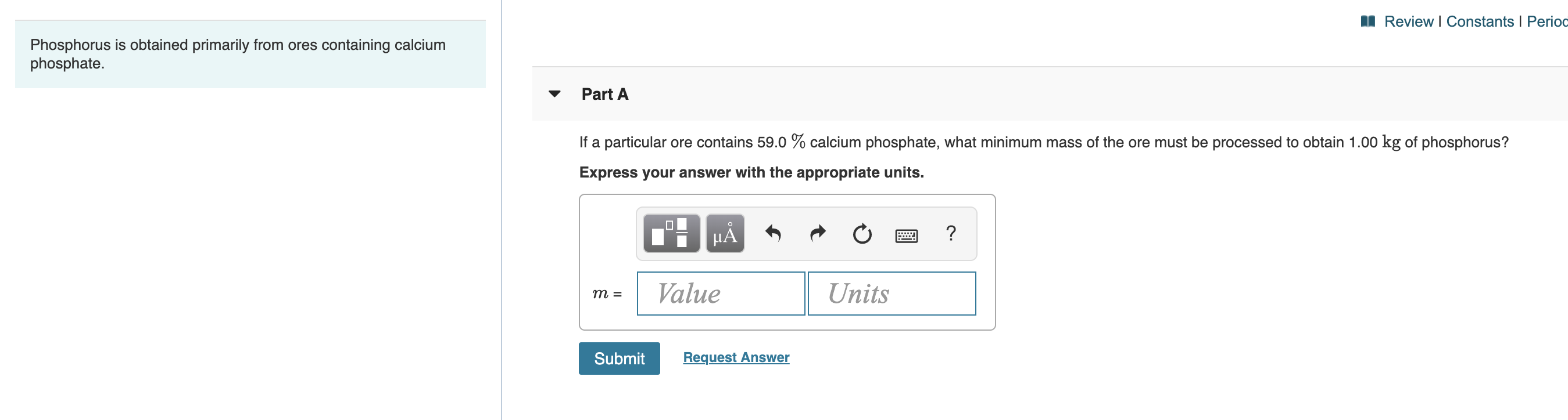 Review I Constants I Perioc
Phosphorus is obtained primarily from ores containing calcium
phosphate.
Part A
calcium phosphate, what minimum mass of the ore must be processed to obtain 1.00 kg of phosphorus?
If a particular ore contains 59.0
Express your answer with the appropriate units.
?
HA
Value
Units
m =
Request Answer
Submit
