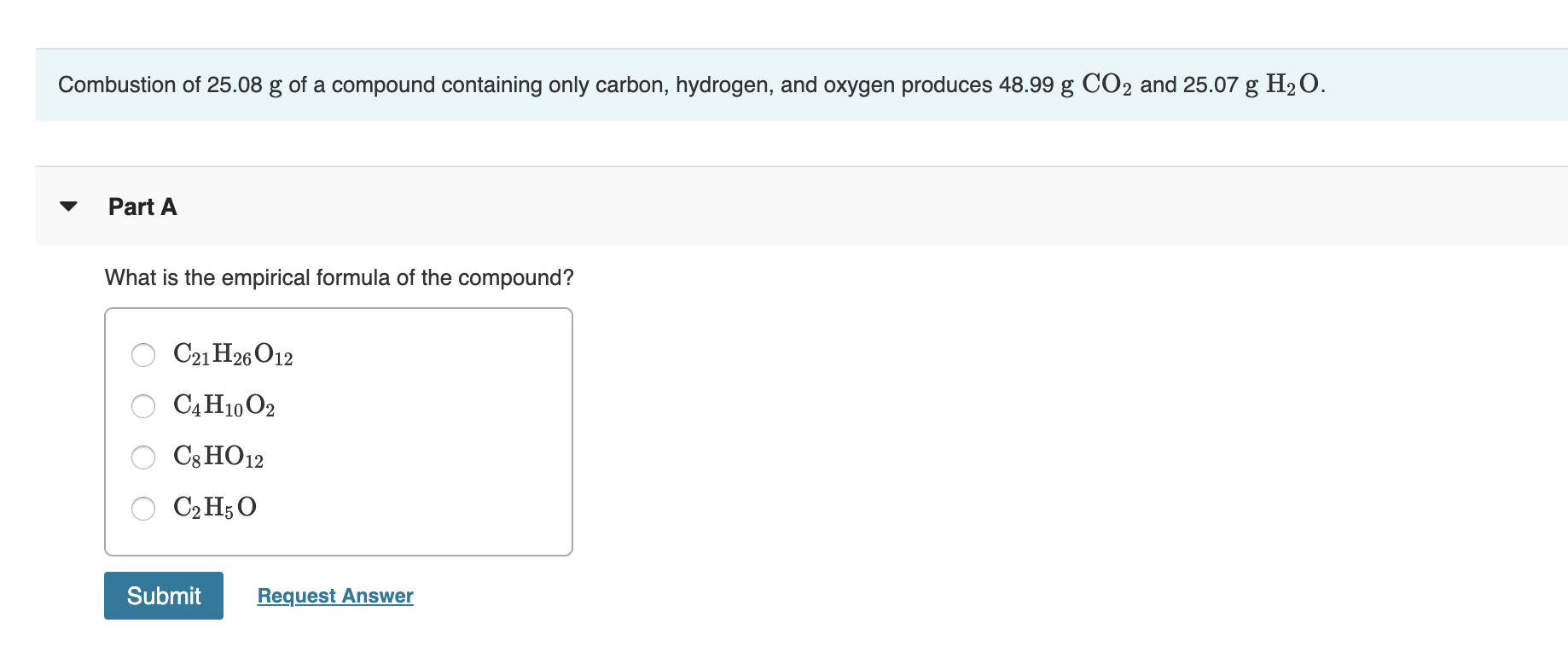 Combustion of 25.08 g of a compound containing only carbon, hydrogen, and oxygen produces 48.99 g CO2 and 25.07 g H2O
Part A
What is the empirical formula of the compound?
C21 H26 O12
САН10 02
C8 HO12
СрH5О
Submit
Request Answer
