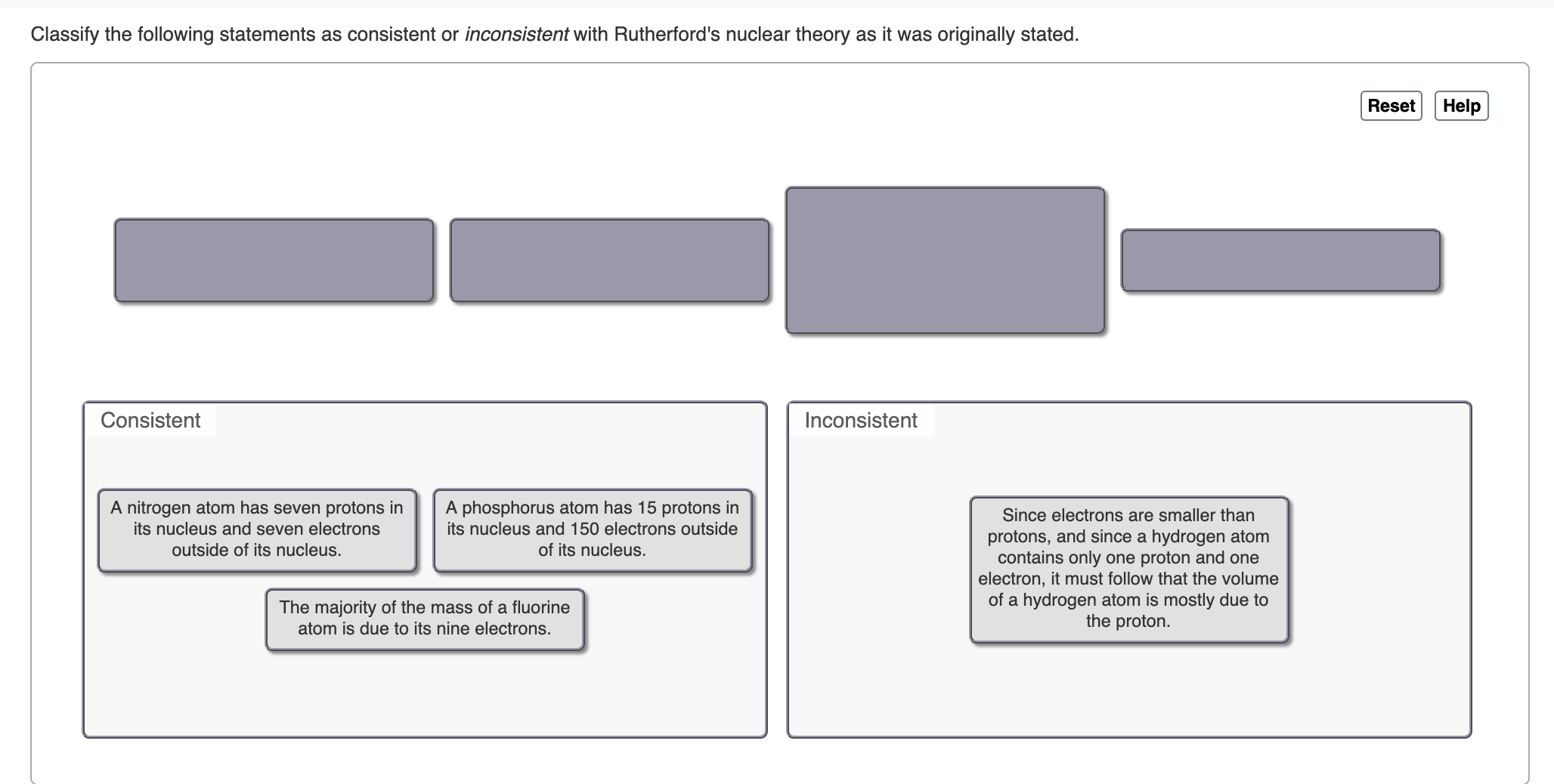 Classify the following statements as consistent or inconsistent with Rutherford's nuclear theory as it was
originally stated.
Help
Reset
Consistent
Inconsistent
A nitrogen atom has seven protons in
its nucleus and seven electrons
A phosphorus atom has 15 protons in
its nucleus and 150 electrons outside
Since electrons are smaller than
protons, and since a hydrogen atom
contains only one proton and one
electron, it must follow that the volume
of a hydrogen atom is mostly due to
the proton.
outside of its nucleus.
of its nucleus.
The majority of the mass of a fluorine
atom is due to its nine electrons.
