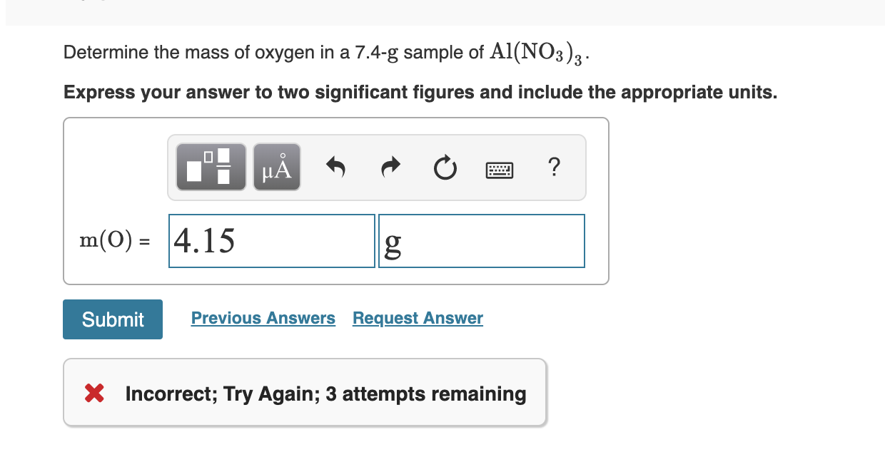 Determine the mass of oxygen in a 7.4-g sample of Al(NO3)3
Express your answer to two significant figures and include the appropriate units.
?
HA
m(O) 4.15
Previous Answers Request Answer
Submit
X Incorrect; Try Again; 3 attempts remaining
