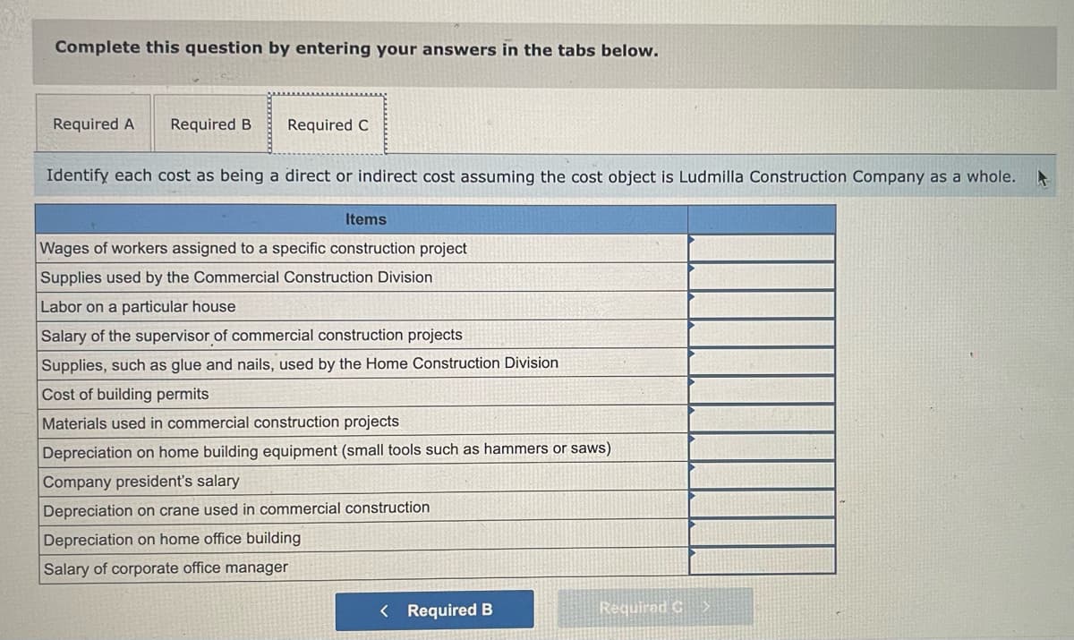 Complete this question by entering your answers in the tabs below.
Required A Required B
Required C
Identify each cost as being a direct or indirect cost assuming the cost object is Ludmilla Construction Company as a whole.
Items
Wages of workers assigned to a specific construction project
Supplies used by the Commercial Construction Division
Labor on a particular house
Salary of the supervisor of commercial construction projects
Supplies, such as glue and nails, used by the Home Construction Division
Cost of building permits
Materials used in commercial construction projects
Depreciation on home building equipment (small tools such as hammers or saws)
Company president's salary
Depreciation on crane used in commercial construction
Depreciation on home office building
Salary of corporate office manager
< Required B
Required C>