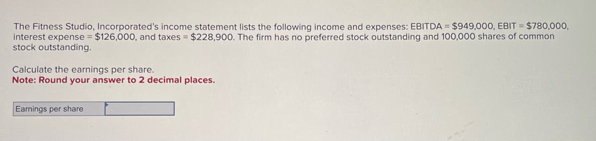 The Fitness Studio, Incorporated's income statement lists the following income and expenses: EBITDA = $949,000, EBIT = $780,000,
interest expense = $126,000, and taxes = $228,900. The firm has no preferred stock outstanding and 100,000 shares of common
stock outstanding.
Calculate the earnings per share.
Note: Round your answer to 2 decimal places.
Earnings per share