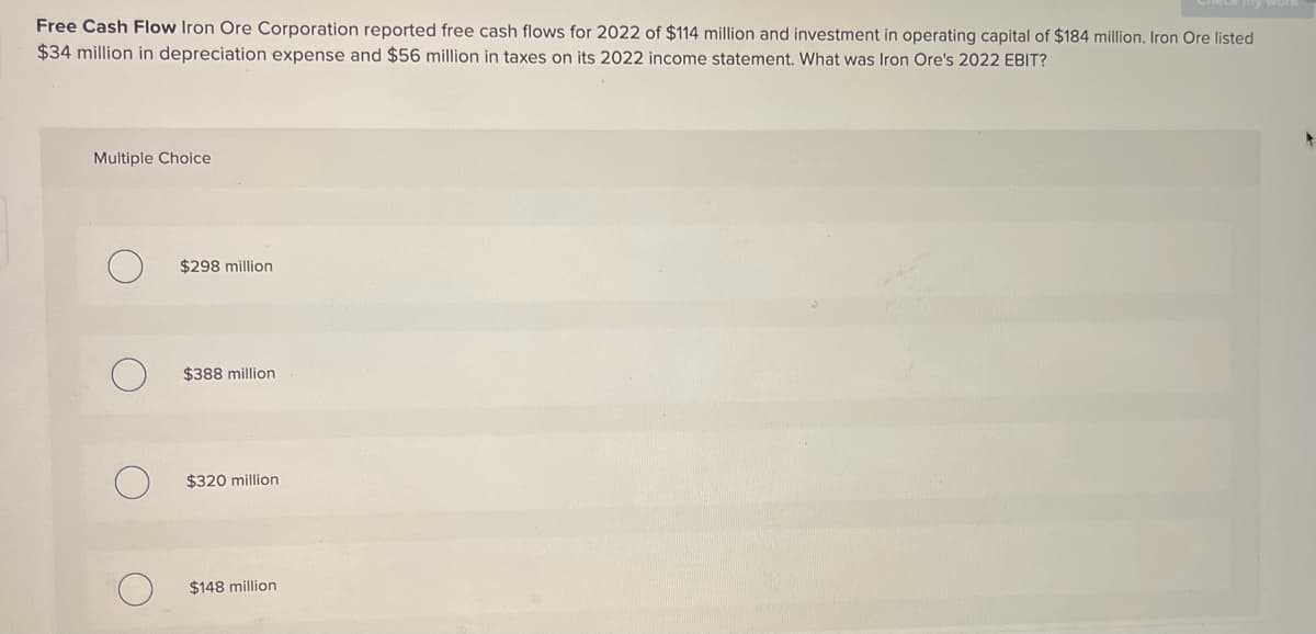Free Cash Flow Iron Ore Corporation reported free cash flows for 2022 of $114 million and investment in operating capital of $184 million. Iron Ore listed
$34 million in depreciation expense and $56 million in taxes on its 2022 income statement. What was Iron Ore's 2022 EBIT?
Multiple Choice
о
$298 million
$388 million
О
$320 million
$148 million