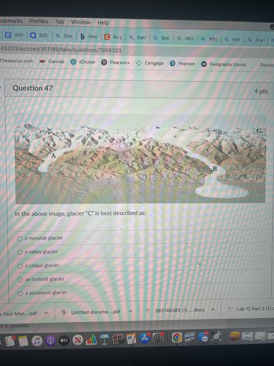 bokmarks Profiles Tab Window Help
Untit a soca Sinc b Hom CAs g
43203/quizzes/351189/take/questions/7958333
Thesaurus.com
Question 47
Canvas DiClicker P Pearson+
O a nunatak glacier
O a valley glacier
O a cirque glacier
O an icefield glacier
O a piedmont glacier
e Your Mon....pdf
s as possible.
In the above image, glacier "C" is best described as:
A
Q Datin a Soil
♫ A #tv
Untitled docume....pdf
Cengage
Q HEA Q Wha
JIPA
Pearson
7383746383 (1).....docx
341
Geography Ebook
B
Q Hota is a
A
7
Q
Sociolo
4 pts
Lab 12 Part 2 (1).c