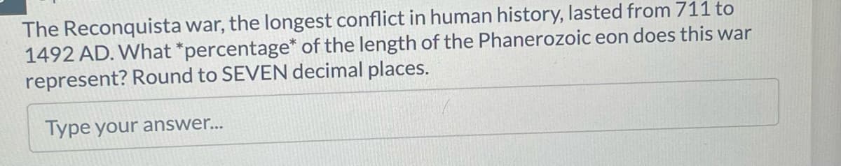The Reconquista war, the longest conflict in human history, lasted from 711 to
1492 AD. What *percentage of the length of the Phanerozoic eon does this war
represent? Round to SEVEN decimal places.
Type your answer...