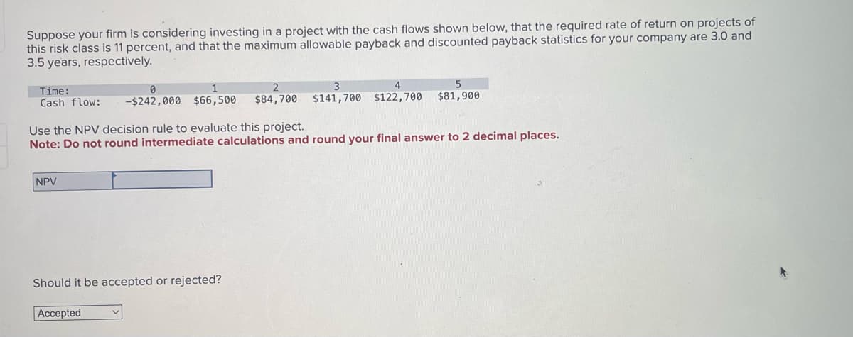 Suppose your firm is considering investing in a project with the cash flows shown below, that the required rate of return on projects of
this risk class is 11 percent, and that the maximum allowable payback and discounted payback statistics for your company are 3.0 and
3.5 years, respectively.
Time:
Cash flow:
0
-$242,000 $66,500
2
$84,700
3
$141,700 $122,700
5
$81,900
Use the NPV decision rule to evaluate this project.
Note: Do not round intermediate calculations and round your final answer to 2 decimal places.
NPV
Should it be accepted or rejected?
Accepted