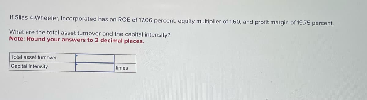 If Silas 4-Wheeler, Incorporated has an ROE of 17.06 percent, equity multiplier of 1.60, and profit margin of 19.75 percent.
What are the total asset turnover and the capital intensity?
Note: Round your answers to 2 decimal places.
Total asset turnover
Capital intensity
times