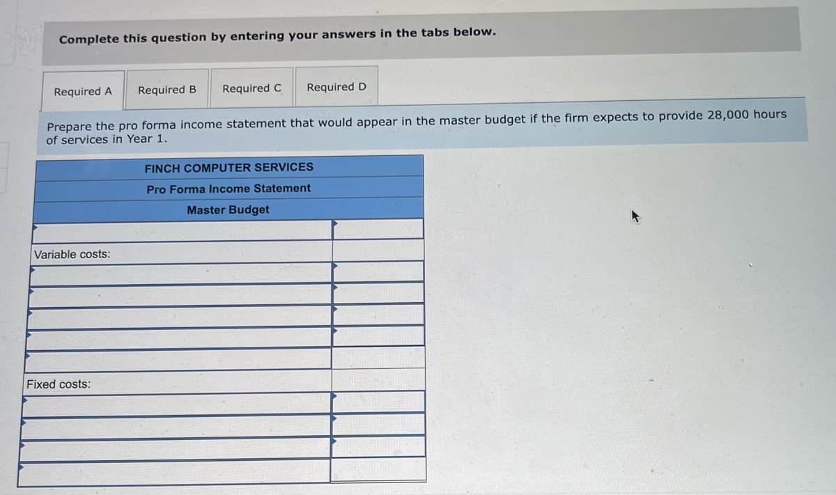 Complete this question by entering your answers in the tabs below.
Required A Required B Required C Required D
Prepare the pro forma income statement that would appear in the master budget if the firm expects to provide 28,000 hours
of services in Year 1.
Variable costs:
Fixed costs:
FINCH COMPUTER SERVICES
Pro Forma Income Statement
Master Budget