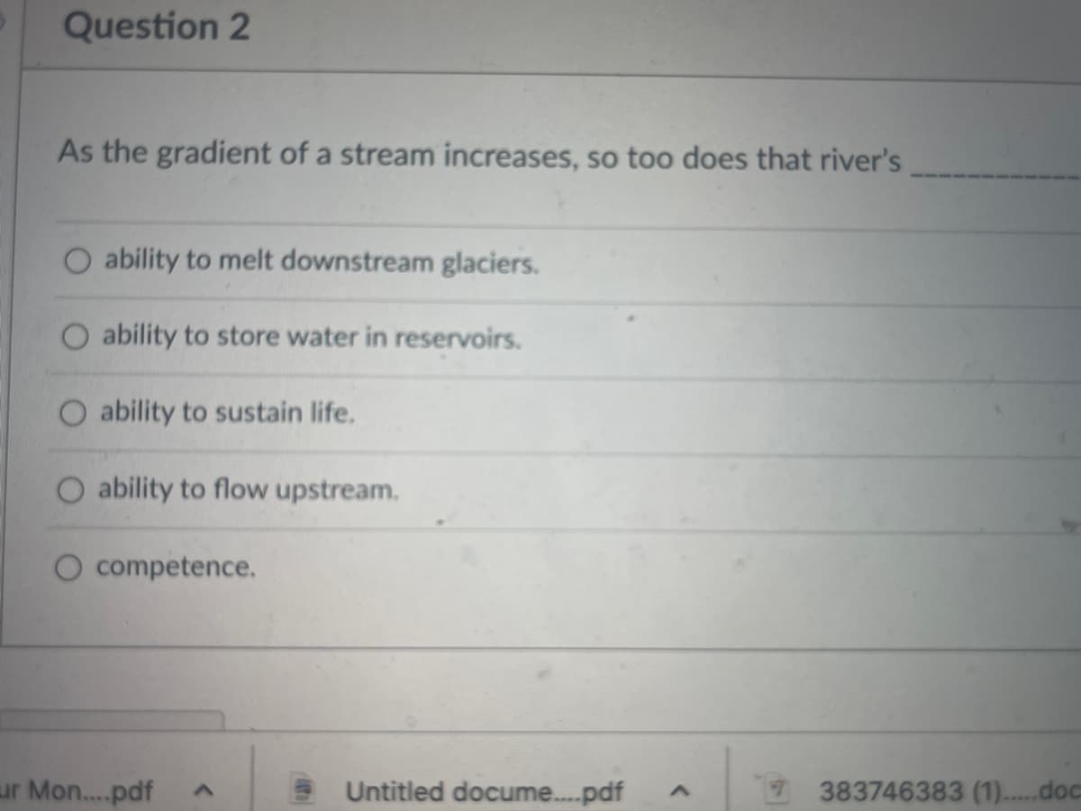 Question 2
As the gradient of a stream increases, so too does that river's
ability to melt downstream glaciers.
O ability to store water in reservoirs.
ability to sustain life.
O ability to flow upstream.
O competence.
ur Mon....pdf
<
Untitled docume....pdf A
7 383746383 (1)....doc