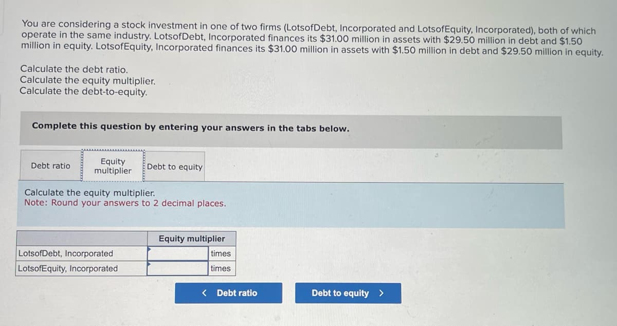 You are considering a stock investment in one of two firms (LotsofDebt, Incorporated and LotsofEquity, Incorporated), both of which
operate in the same industry. LotsofDebt, Incorporated finances its $31.00 million in assets with $29.50 million in debt and $1.50
million in equity. LotsofEquity, Incorporated finances its $31.00 million in assets with $1.50 million in debt and $29.50 million in equity.
Calculate the debt ratio.
Calculate the equity multiplier.
Calculate the debt-to-equity.
Complete this question by entering your answers in the tabs below.
Debt ratio
Equity
multiplier
Debt to equity
Calculate the equity multiplier.
Note: Round your answers to 2 decimal places.
Equity multiplier
LotsofDebt, Incorporated
times
LotsofEquity, Incorporated
times
< Debt ratio
Debt to equity >