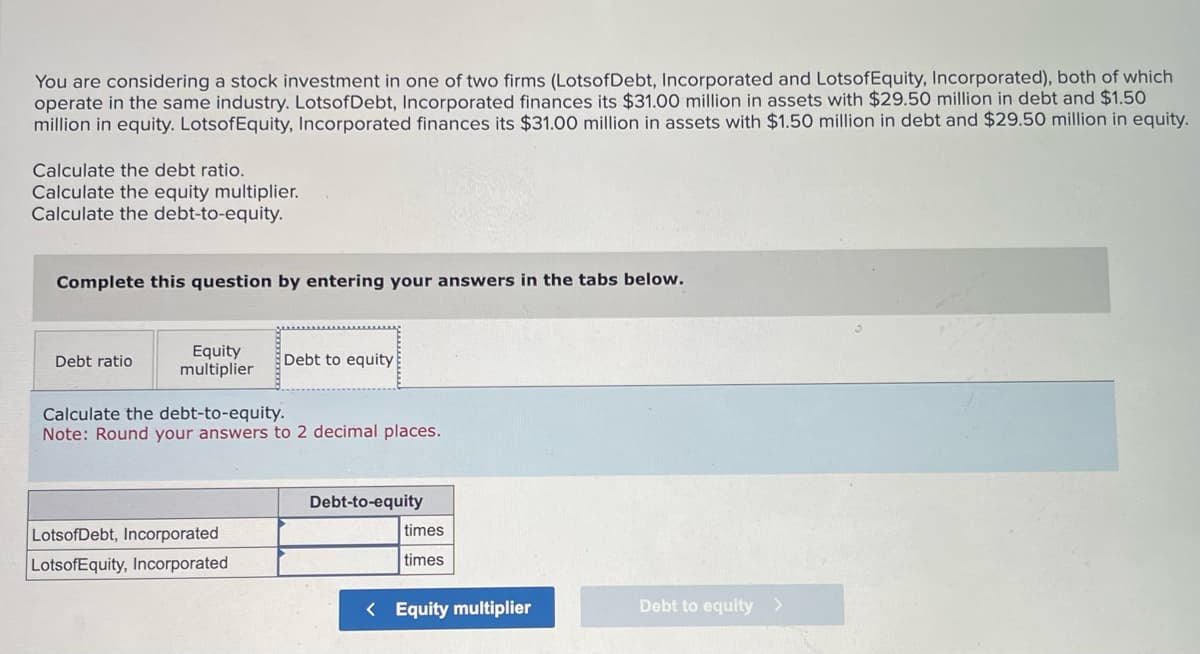 You are considering a stock investment in one of two firms (LotsofDebt, Incorporated and LotsofEquity, Incorporated), both of which
operate in the same industry. Lots of Debt, Incorporated finances its $31.00 million in assets with $29.50 million in debt and $1.50
million in equity. LotsofEquity, Incorporated finances its $31.00 million in assets with $1.50 million in debt and $29.50 million in equity.
Calculate the debt ratio.
Calculate the equity multiplier.
Calculate the debt-to-equity.
Complete this question by entering your answers in the tabs below.
Debt ratio
Equity
multiplier
Debt to equity
Calculate the debt-to-equity.
Note: Round your answers to 2 decimal places.
LotsofDebt, Incorporated
LotsofEquity, Incorporated.
Debt-to-equity
times
times
< Equity multiplier
Debt to equity >