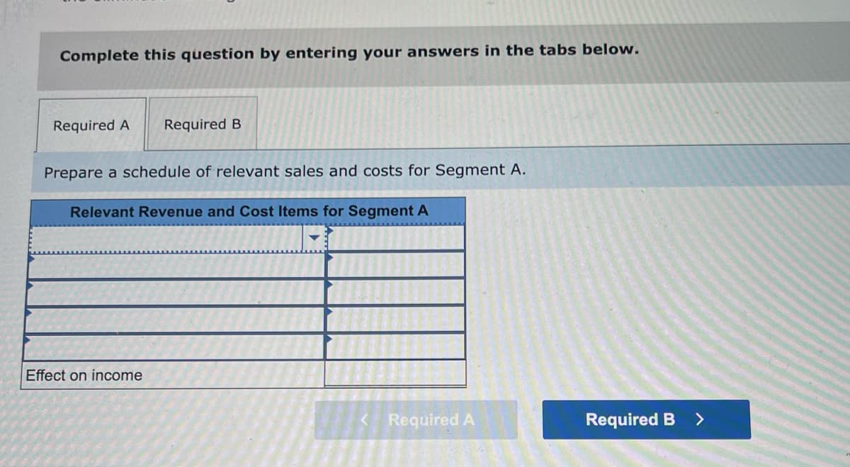 Complete this question by entering your answers in the tabs below.
Required A
Required B
Prepare a schedule of relevant sales and costs for Segment A.
Relevant Revenue and Cost Items for Segment A
Effect on income
<Required A
Required B >