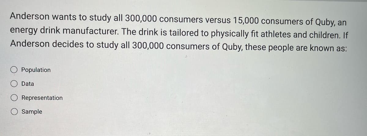 Anderson wants to study all 300,000 consumers versus 15,000 consumers of Quby, an
energy drink manufacturer. The drink is tailored to physically fit athletes and children. If
Anderson decides to study all 300,000 consumers of Quby, these people are known as:
Population
Data
Representation
Sample