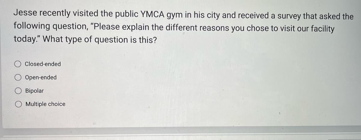 Jesse recently visited the public YMCA gym in his city and received a survey that asked the
following question, "Please explain the different reasons you chose to visit our facility
today." What type of question is this?
Closed-ended
Open-ended
Bipolar
Multiple choice