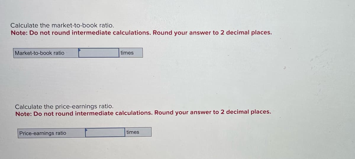 Calculate the market-to-book ratio.
Note: Do not round intermediate calculations. Round your answer to 2 decimal places.
Market-to-book ratio
times
Calculate the price-earnings ratio.
Note: Do not round intermediate calculations. Round your answer to 2 decimal places.
Price-earnings ratio
times