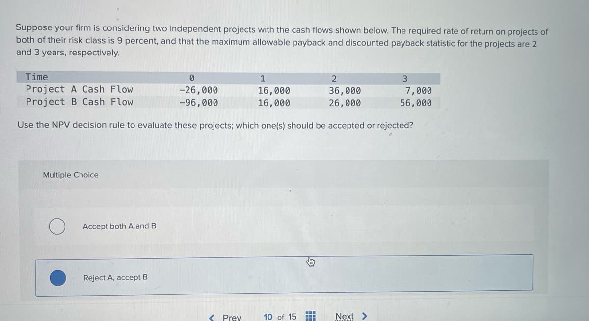 Suppose your firm is considering two independent projects with the cash flows shown below. The required rate of return on projects of
both of their risk class is 9 percent, and that the maximum allowable payback and discounted payback statistic for the projects are 2
and 3 years, respectively.
Time
Project A Cash Flow
Project B Cash Flow
0
-26,000
-96,000
1
2
3
16,000
16,000
36,000
7,000
26,000
56,000
Use the NPV decision rule to evaluate these projects; which one(s) should be accepted or rejected?
Multiple Choice
О
Accept both A and B
Reject A, accept B
<Prev
10 of 15
Next >