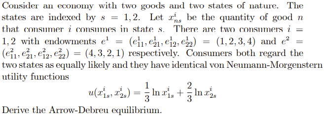 Consider an economy with two goods and two states of nature. The
states are indexed by s = 1,2. Let xns be the quantity of good n
There are two consumers i =
that consumer i consumes in state s.
(ei1, e1, ei2, e) = (1,2,3, 4) and e²
= (4, 3, 2, 1) respectively. Consumers both regard the
1,2 with endowments e'
(eỉ1, e1, ei2, e2) =
two states as equally likely and they have identical von Neumann-Morgenstern
utility functions
1
2
u(ri, 2) = In ai, + In z,
3
Derive the Arrow-Debreu equilibrium.
