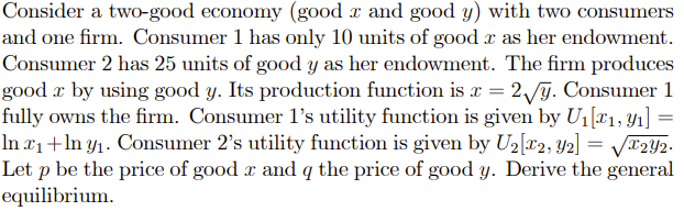 Consider a two-good economy (good z and good y) with two consumers
and one firm. Consumer 1 has only 10 units of good x as her endowment.
Consumer 2 has 25 units of good y as her endowment. The firm produces
good x by using good y. Its production function is x = 2/y. Consumer 1
fully owns the firm. Consumer 1's utility function is given by U1[¤1, Yı] =
In x+ln y1. Consumer 2's utility function is given by U2[c2, Y2] = VT2Y2.
Let p be the price of good x and q the price of good y. Derive the general
equilibrium.
