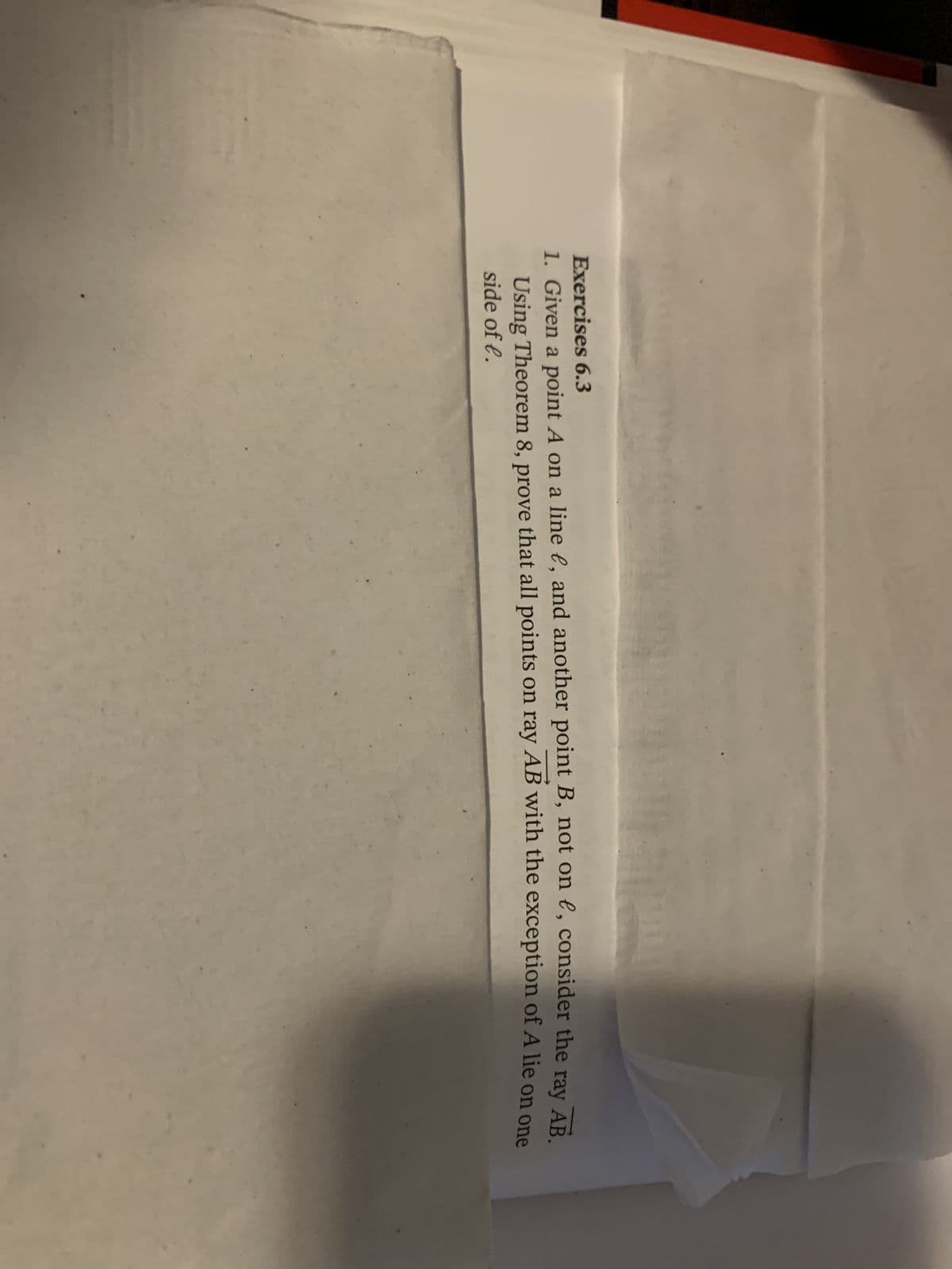 Exercises 6.3
1. Given a point A on a line ¤, and another point B, not on e, consider the ray AB.
Using Theorem 8, prove that all points on ray AB with the exception of A lie on one
side of l.