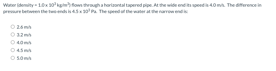 Water (density = 1.0 x 10° kg/m³) flows through a horizontal tapered pipe. At the wide end its speed is 4.0 m/s. The difference in
pressure between the two ends is 4.5 x 103 Pa. The speed of the water at the narrow end is:
O 2.6 m/s
3.2 m/s
4.0 m/s
4.5 m/s
O 5.0 m/s
