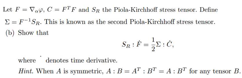 Let F = Vay, C = FTF and SR the Piola-Kirchhoff stress tensor. Define
E = F-'SR. This is known as the second Piola-Kirchhoff stress tensor.
(b) Show that
SR:
where
denotes time derivative.
Hint. When A is symmetric, A : B = AT : B™ = A : BT for any tensor B.
