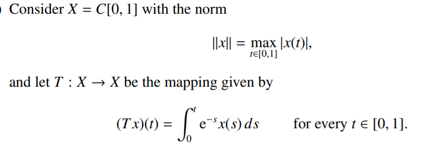 • Consider X = C[0, 1] with the norm
||x|| = max |x(t)\,
tE[0,1]
and let T : X → X be the mapping given by
(Tx)(1) = | e*x.
e-x(s) ds
for every t e [0, 1].
