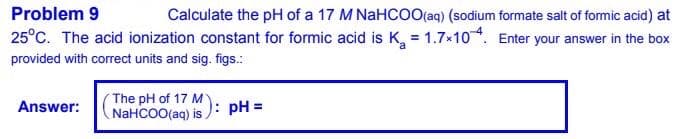 Problem 9
Calculate the pH of a 17 M NaHCOO(aq) (sodium formate salt of formic acid) at
25°C. The acid ionization constant for formic acid is K, = 1.7*10. Enter your answer in the box
provided with correct units and sig. figs.:
The pH of 17 M
NAHCOO(aq) is ): pH =
Answer:
