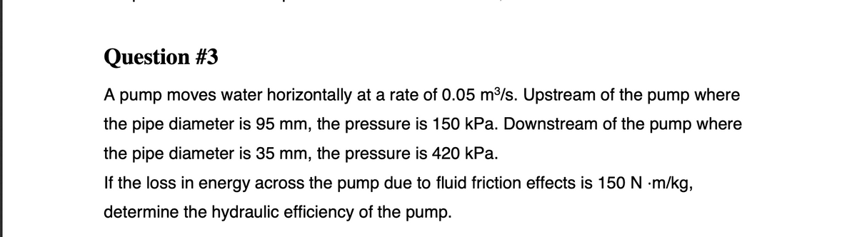 Question #3
A pump moves water horizontally at a rate of 0.05 m/s. Upstream of the pump where
the pipe diameter is 95 mm, the pressure is 150 kPa. Downstream of the pump where
the pipe diameter is 35 mm, the pressure is 420 kPa.
If the loss in energy across the pump due to fluid friction effects is 150 N m/kg,
determine the hydraulic efficiency of the pump.
