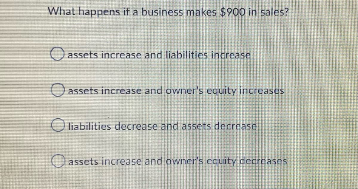 What happens if a business makes $900 in sales?
assets increase and liabilities increase
assets increase and owner's equity increases
liabilities decrease and assets decrease
assets increase and owner's equity decreases