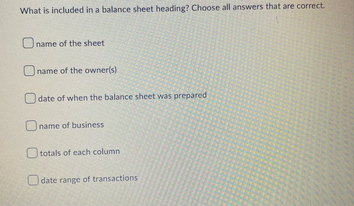 What is included in a balance sheet heading? Choose all answers that are correct.
name of the sheet
name of the owner(s)
date of when the balance sheet was prepared
Oname of business
totals of each column
date range of transactions