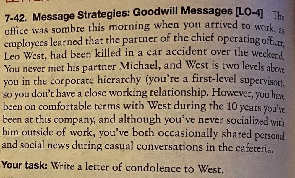 7-42. Message Strategies: Goodwill Messages [LO-4] The
office was sombre this morning when you arrived to work, as
employees learned that the partner of the chief operating officer
Leo West, had been killed in a car accident over the weekend.
You never met his partner Michael, and West is two levels above
you in the corporate hierarchy (you're a first-level supervisor),
so you don't have a close working relationship. However, you have
been on comfortable terms with West during the 10 years you've
been at this company, and although you've never socialized with
him outside of work, you've both occasionally shared personal
and social news during casual conversations in the cafeteria.
Your task: Write a letter of condolence to West.