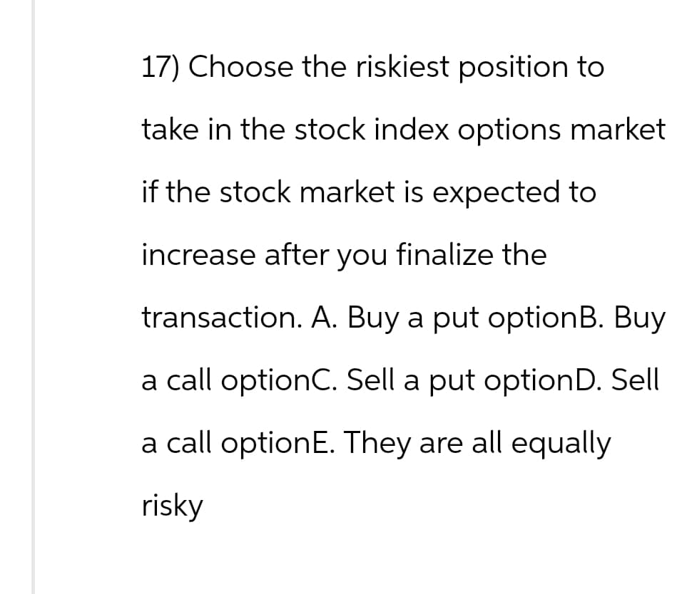 17) Choose the riskiest position to
take in the stock index options market
if the stock market is expected to
increase after you finalize the
transaction. A. Buy a put optionB. Buy
a call optionC. Sell a put optionD. Sell
a call option E. They are all equally
risky
