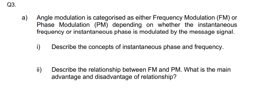 Q3.
a)
Angle modulation is categorised as either Frequency Modulation (FM) or
Phase Modulation (PM) depending on whether the instantaneous
frequency or instantaneous phase is modulated by the message signal.
i)
Describe the concepts of instantaneous phase and frequency.
ii)
Describe the relationship between FM and PM. What is the main
advantage and disadvantage of relationship?
