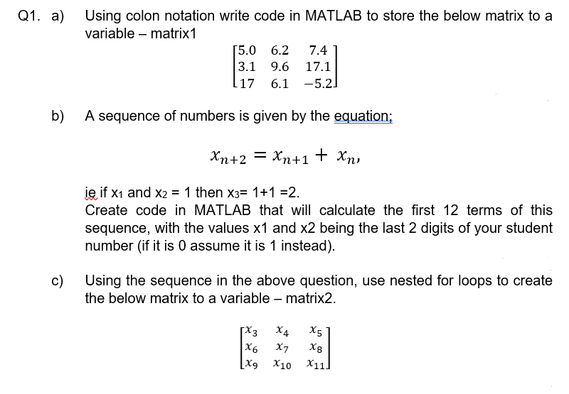 01. а)
Using colon notation write code in MATLAB to store the below matrix to a
variable – matrix1
[5.0 6.2
3.1 9.6
7.4
17.1
l17
6.1 -5.2]
b)
A sequence of numbers is given by the equation;
Xn+2 = Xn+1 + Xn,
je if x1 and x2 = 1 then x3= 1+1 =2.
Create code in MATLAB that will calculate the first 12 terms of this
sequence, with the values x1 and x2 being the last 2 digits of your student
number (if it is 0 assume it is 1 instead).
c)
Using the sequence in the above question, use nested for loops to create
the below matrix to a variable – matrix2.
X4
X5
X6
[X9
X7
X8
X10
X11.
