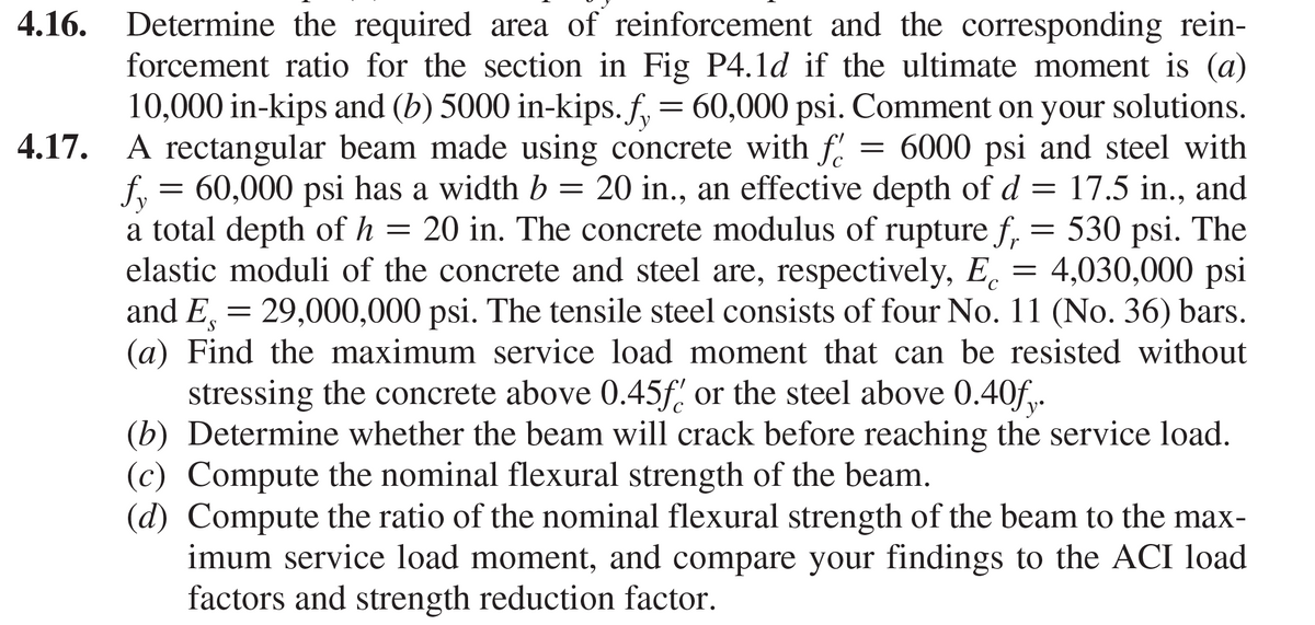 4.16. Determine the required area of reinforcement and the corresponding rein-
forcement ratio for the section in Fig P4.1d if the ultimate moment is (a)
10,000 in-kips and (b) 5000 in-kips. f, = 60,000 psi. Comment on your solutions.
4.17. A rectangular beam made using concrete with f.
= 6000 psi and steel with
f, = 60,000 psi has a width b = 20 in., an effective depth of d = 17.5 in., and
a total depth of h
elastic moduli of the concrete and steel are, respectively, E.
and E = 29,000,000 psi. The tensile steel consists of four No. 11 (No. 36) bars.
(a) Find the maximum service load moment that can be resisted without
stressing the concrete above 0.45f or the steel above 0.40f.
(b) Determine whether the beam will crack before reaching the service load.
(c) Compute the nominal flexural strength of the beam.
(d) Compute the ratio of the nominal flexural strength of the beam to the max-
imum service load moment, and compare your findings to the ACI load
factors and strength reduction factor.
20 in. The concrete modulus of rupture f, = 530 psi. The
4,030,000 psi
