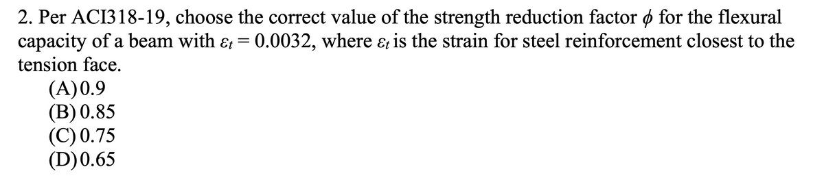 2. Per ACI318-19, choose the correct value of the strength reduction factor ø for the flexural
capacity of a beam with ɛ =
tension face.
0.0032, where & is the strain for steel reinforcement closest to the
(A)0.9
(B) 0.85
(C) 0.75
(D)0.65
