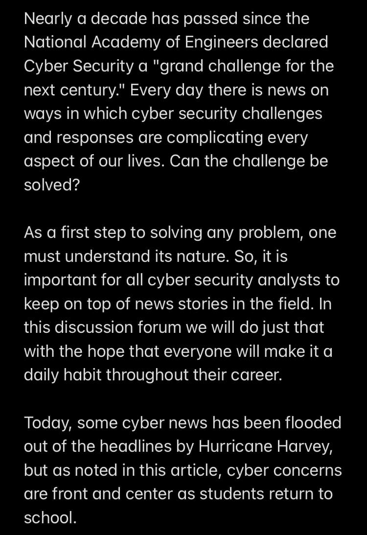 Nearly a decade has passed since the
National Academy of Engineers declared
Cyber Security a "grand challenge for the
next century." Every day there is news on
ways in which cyber security challenges
and responses are complicating every
aspect of our lives. Can the challenge be
solved?
As a first step to solving any problem, one
must understand its nature. So, it is
important for all cyber security analysts to
keep on top of news stories in the field. In
this discussion forum we will do just that
with the hope that everyone will make it a
daily habit throughout their career.
Today, some cyber news has been flooded
out of the headlines by Hurricane Harvey,
but as noted in this article, cyber concerns
are front and center as students return to
school.
