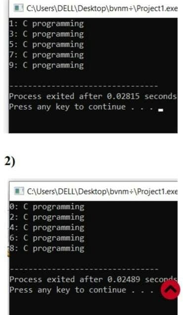 C:\Users\DELL\Desktop\bvnm÷\Project1.exe
1: C programming
3: C programming
5: C programming
7: C programming
9: C programming
Process exited after 0.02815 seconds
Press any key to continue..
2)
|C\Users\DELL\Desktop\bvnm÷\Project1.exe
0: C programming
2: C programming
4: C programming
6: C programming
8: C programming
Process exited after 0.02489 seconds
Press any key to continue..
