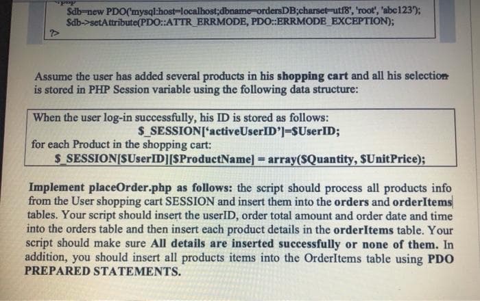 Sab-new PDO(mysql:host-localbost;dbname-ordersDB;charset-utf8', 'root', abc123);
Sdb->setAttribute(PDO::ATTR_ERRMODE, PDO:ERRMODE EXCEPTION);
Assume the user has added several products in his shopping cart and all his selection
is stored in PHP Session variable using the following data structure:
When the user log-in successfully, his ID is stored as follows:
S_SESSION['activeUserID']=SUserID;
for each Product in the shopping cart:
$ SESSION[SUserID][SProductName] = array($Quantity, SUnitPrice);
Implement placeOrder.php as follows: the script should process all products info
from the User shopping cart SESSION and insert them into the orders and orderItems
tables. Your script should insert the userID, order total amount and order date and time
into the orders table and then insert each product details in the orderItems table. Your
script should make sure All details are inserted successfully or none of them. In
addition, you should insert all products items into the OrderItems table using PDO
PREPARED STATEMENTS.
