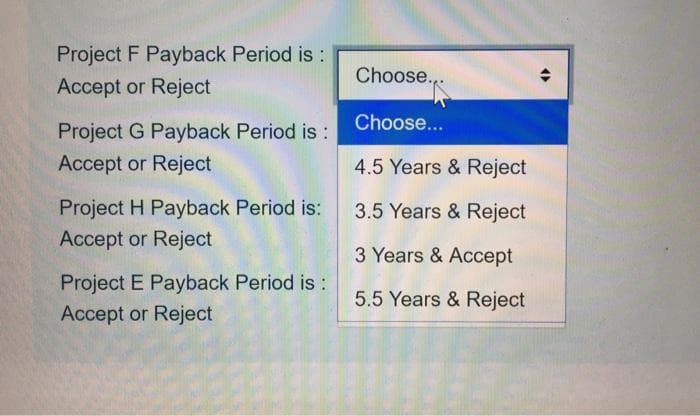 Project F Payback Period is:
Choose.,.
Accept or Reject
Choose...
Project G Payback Period is:
Accept or Reject
4.5 Years & Reject
Project H Payback Period is:
3.5 Years & Reject
Accept or Reject
3 Years & Accept
Project E Payback Period is:
Accept or Reject
5.5 Years & Reject
