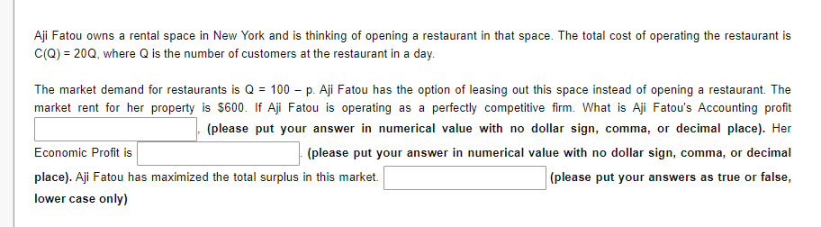 Aji Fatou owns a rental space in New York and is thinking of opening a restaurant in that space. The total cost of operating the restaurant is
C(Q) = 20Q, where Q is the number of customers at the restaurant in a day.
The market demand for restaurants is Q = 100 - p. Aji Fatou has the option of leasing out this space instead of opening a restaurant. The
market rent for her property is $600. If Aji Fatou is operating as a perfectly competitive firm. What is Aji Fatou's Accounting profit
(please put your answer in numerical value with no dollar sign, comma, or decimal place). Her
Economic Profit is
(please put your answer in numerical value with no dollar sign, comma, or decimal
place). Aji Fatou has maximized the total surplus in this market.
(please put your answers as true or false,
lower case only)