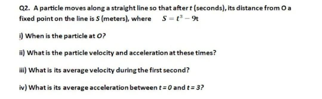 Q2. A particle moves along a straight line so that after t (seconds), its distance from O a
S = t3 – 9t
fixed point on the line is S (meters), where
i) When is the particle at O?
ii) What is the particle velocity and acceleration at these times?
ii) What is its average velocity during the first second?
iv) What is its average acceleration between t =0 and t= 3?
