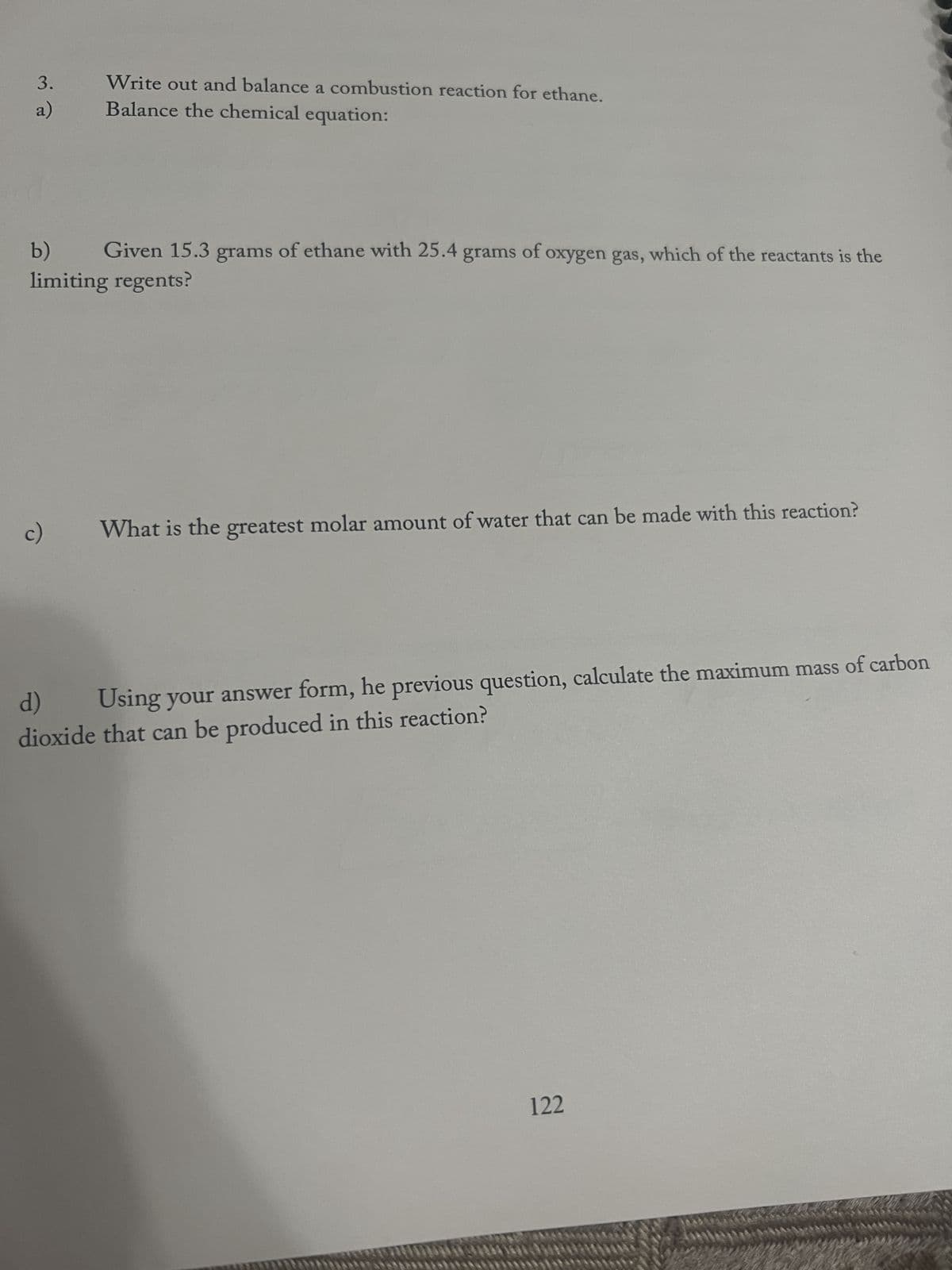 3.
a)
Write out and balance a combustion reaction for ethane.
Balance the chemical equation:
b) Given 15.3 grams of ethane with 25.4 grams of oxygen gas, which of the reactants is the
limiting regents?
c)
What is the greatest molar amount of water that can be made with this reaction?
Using your answer form, he previous question, calculate the maximum mass of carbon
d)
dioxide that can be produced in this reaction?
122
p